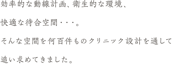 効率的な動線計画、衛生的な環境、快適な待合空間・・・。そんな空間を何百件ものクリニック設計を通して追い求めてきました。