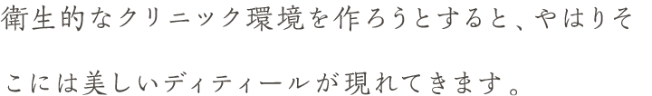 衛生的なクリニック環境を作ろうとすると、やはりそこには美しいディティールが現れてきます。