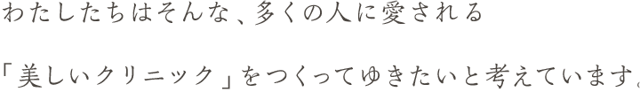 わたしたちはそんな、多くの人に愛される「美しいクリニック」をつくってゆきたいと考えています。